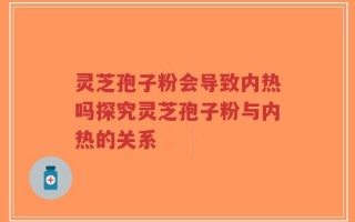 灵芝孢子粉会导致内热吗探究灵芝孢子粉与内热的关系