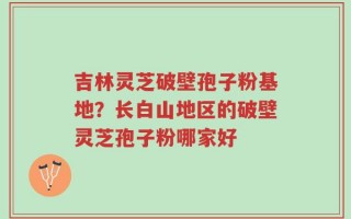 吉林灵芝破壁孢子粉基地？长白山地区的破壁灵芝孢子粉哪家好