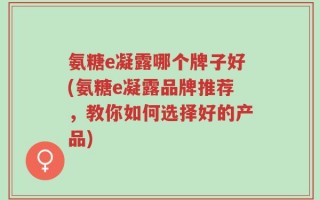 氨糖e凝露哪个牌子好(氨糖e凝露品牌推荐，教你如何选择好的产品)