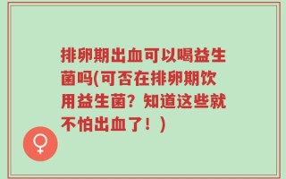 排卵期出血可以喝益生菌吗(可否在排卵期饮用益生菌？知道这些就不怕出血了！)