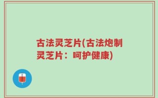 古法灵芝片(古法炮制灵芝片：呵护健康)