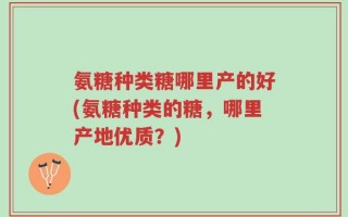 氨糖种类糖哪里产的好(氨糖种类的糖，哪里产地优质？)