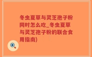 冬虫夏草与灵芝孢子粉同时怎么吃_冬虫夏草与灵芝孢子粉的联合食用指南)