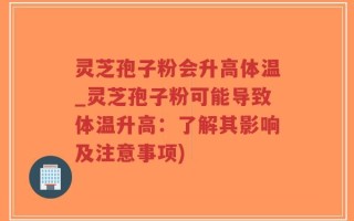 灵芝孢子粉会升高体温_灵芝孢子粉可能导致体温升高：了解其影响及注意事项)