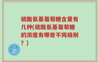 硫酸氨基葡萄糖含量有几种(硫酸氨基葡萄糖的浓度有哪些不同级别？)