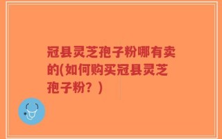 冠县灵芝孢子粉哪有卖的(如何购买冠县灵芝孢子粉？)