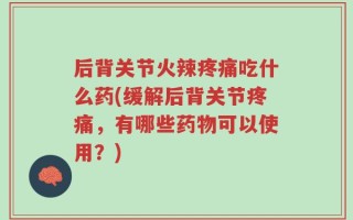 后背关节火辣疼痛吃什么药(缓解后背关节疼痛，有哪些药物可以使用？)