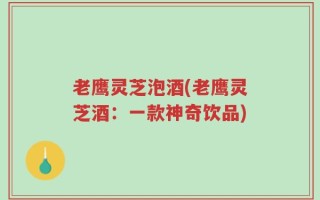 老鹰灵芝泡酒(老鹰灵芝酒：一款神奇饮品)