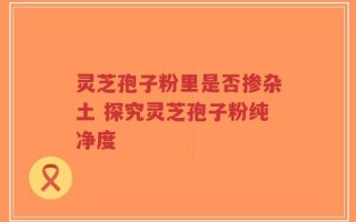 灵芝孢子粉里是否掺杂土 探究灵芝孢子粉纯净度