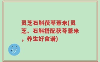 灵芝石斛茯苓薏米(灵芝、石斛搭配茯苓薏米，养生好食谱)