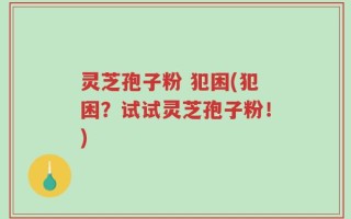 灵芝孢子粉 犯困(犯困？试试灵芝孢子粉！)