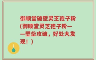 御顺堂破壁灵芝孢子粉(御顺堂灵芝孢子粉——壁垒攻破，好处大发现！)