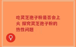 吃灵芝孢子粉是否会上火 探究灵芝孢子粉的热性问题
