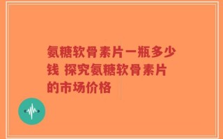 氨糖软骨素片一瓶多少钱 探究氨糖软骨素片的市场价格