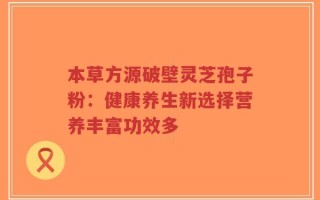 本草方源破壁灵芝孢子粉：健康养生新选择营养丰富功效多