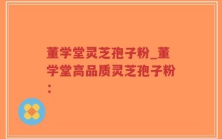 董学堂灵芝孢子粉_董学堂高品质灵芝孢子粉：