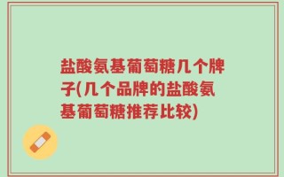 盐酸氨基葡萄糖几个牌子(几个品牌的盐酸氨基葡萄糖推荐比较)
