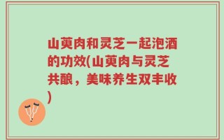 山萸肉和灵芝一起泡酒的功效(山萸肉与灵芝共酿，美味养生双丰收)