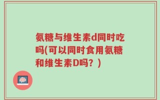 氨糖与维生素d同时吃吗(可以同时食用氨糖和维生素D吗？)