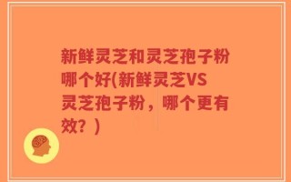新鲜灵芝和灵芝孢子粉哪个好(新鲜灵芝VS灵芝孢子粉，哪个更有效？)
