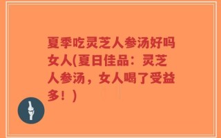 夏季吃灵芝人参汤好吗女人(夏日佳品：灵芝人参汤，女人喝了受益多！)