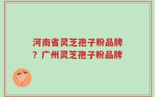 河南省灵芝孢子粉品牌？广州灵芝孢子粉品牌