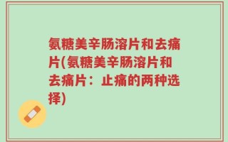 氨糖美辛肠溶片和去痛片(氨糖美辛肠溶片和去痛片：止痛的两种选择)