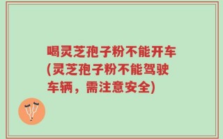 喝灵芝孢子粉不能开车(灵芝孢子粉不能驾驶车辆，需注意安全)