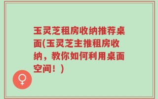 玉灵芝租房收纳推荐桌面(玉灵芝主推租房收纳，教你如何利用桌面空间！)