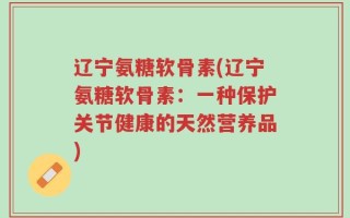辽宁氨糖软骨素(辽宁氨糖软骨素：一种保护关节健康的天然营养品)