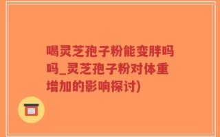 喝灵芝孢子粉能变胖吗吗_灵芝孢子粉对体重增加的影响探讨)
