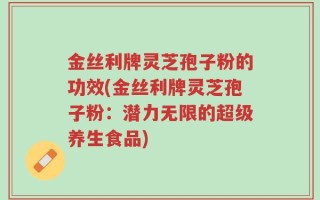 金丝利牌灵芝孢子粉的功效(金丝利牌灵芝孢子粉：潜力无限的超级养生食品)