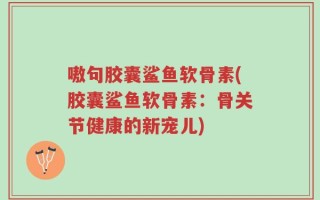 嗷句胶囊鲨鱼软骨素(胶囊鲨鱼软骨素：骨关节健康的新宠儿)