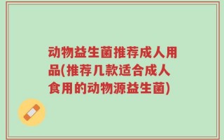 动物益生菌推荐成人用品(推荐几款适合成人食用的动物源益生菌)