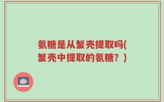 氨糖是从蟹壳提取吗(蟹壳中提取的氨糖？)
