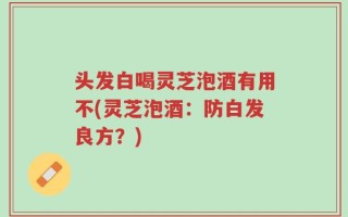 头发白喝灵芝泡酒有用不(灵芝泡酒：防白发良方？)