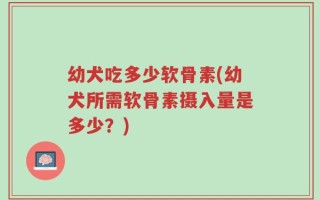幼犬吃多少软骨素(幼犬所需软骨素摄入量是多少？)