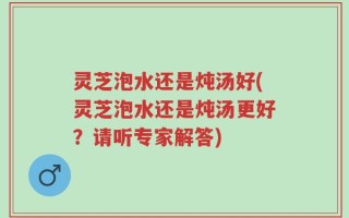 灵芝泡水还是炖汤好(灵芝泡水还是炖汤更好？请听专家解答)