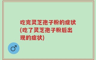 吃完灵芝孢子粉的症状(吃了灵芝孢子粉后出现的症状)