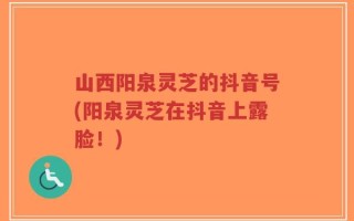 山西阳泉灵芝的抖音号(阳泉灵芝在抖音上露脸！)