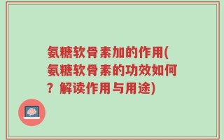 氨糖软骨素加的作用(氨糖软骨素的功效如何？解读作用与用途)