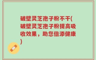 破壁灵芝孢子粉不干(破壁灵芝孢子粉提高吸收效果，助您倍添健康)