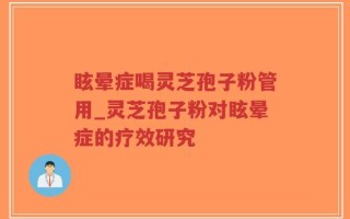 眩晕症喝灵芝孢子粉管用_灵芝孢子粉对眩晕症的疗效研究