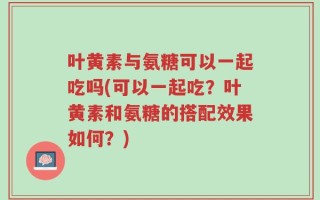 叶黄素与氨糖可以一起吃吗(可以一起吃？叶黄素和氨糖的搭配效果如何？)