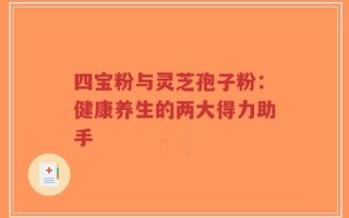 四宝粉与灵芝孢子粉：健康养生的两大得力助手