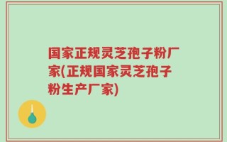 国家正规灵芝孢子粉厂家(正规国家灵芝孢子粉生产厂家)