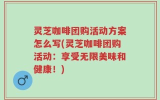 灵芝咖啡团购活动方案怎么写(灵芝咖啡团购活动：享受无限美味和健康！)