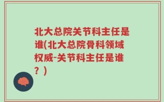 北大总院关节科主任是谁(北大总院骨科领域权威-关节科主任是谁？)