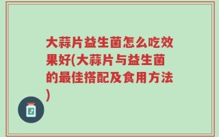 大蒜片益生菌怎么吃效果好(大蒜片与益生菌的最佳搭配及食用方法)