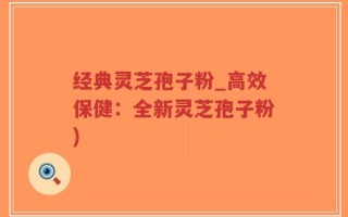 经典灵芝孢子粉_高效保健：全新灵芝孢子粉)
